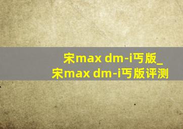 宋max dm-i丐版_宋max dm-i丐版评测